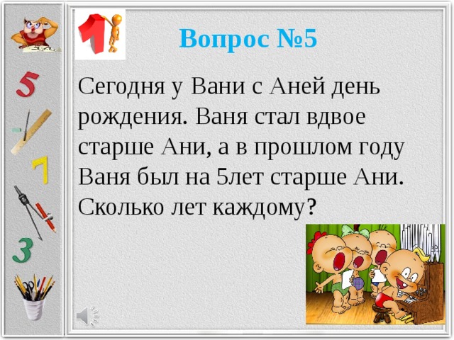 Вопрос №5 Сегодня у Вани с Аней день рождения. Ваня стал вдвое старше Ани, а в прошлом году Ваня был на 5лет старше Ани. Сколько лет каждому?