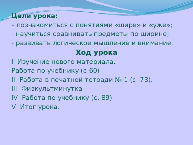 Цели урока: - познакомиться с понятиями «шире» и «уже»; - научиться сравнивать предметы по ширине; - развивать логическое мышление и внимание. Ход урока I  Изучение нового материала. Работа по учебнику (с 60) II Работа в печатной тетради № 1 (с. 73). III Физкультминутка IV Работа по учебнику (с. 89). V Итог урока. 