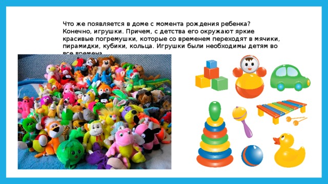 Что же появляется в доме с момента рождения ребенка? Конечно, игрушки. Причем, с детства его окружают яркие красивые погремушки, которые со временем переходят в мячики, пирамидки, кубики, кольца. Игрушки были необходимы детям во все времена. 