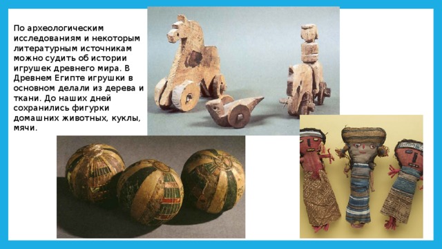 По археологическим исследованиям и некоторым литературным источникам можно судить об истории игрушек древнего мира. В Древнем Египте игрушки в основном делали из дерева и ткани. До наших дней сохранились фигурки домашних животных, куклы, мячи. 