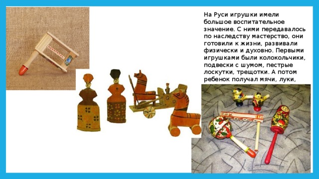 На Руси игрушки имели большое воспитательное значение. С ними передавалось по наследству мастерство, они готовили к жизни, развивали физически и духовно. Первыми игрушками были колокольчики, подвески с шумом, пестрые лоскутки, трещотки. А потом ребенок получал мячи, луки, волчки, свистульки, куклы. 