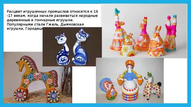 Расцвет игрушечных промыслов относится к 16 -17 векам, когда начали развиваться народные деревянные и гончарные игрушки. Популярными стали Гжель, Дымковская игрушка, Городецкая. 