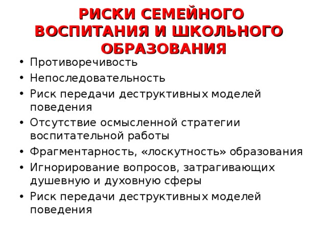 РИСКИ СЕМЕЙНОГО ВОСПИТАНИЯ И ШКОЛЬНОГО ОБРАЗОВАНИЯ Противоречивость Непоследовательность Риск передачи деструктивных моделей поведения Отсутствие осмысленной стратегии воспитательной работы Фрагментарность, «лоскутность» образования Игнорирование вопросов, затрагивающих душевную и духовную сферы Риск передачи деструктивных моделей поведения    
