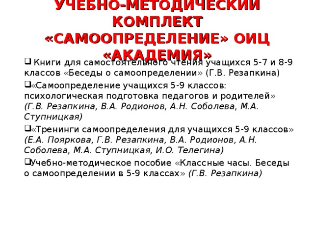 УЧЕБНО-МЕТОДИЧЕСКИЙ КОМПЛЕКТ «САМООПРЕДЕЛЕНИЕ» ОИЦ «АКАДЕМИЯ»  Книги для самостоятельного чтения учащихся 5-7 и 8-9 классов «Беседы о самоопределении» (Г.В. Резапкина) «Самоопределение учащихся 5-9 классов: психологическая подготовка педагогов и родителей» (Г.В. Резапкина, В.А. Родионов, А.Н. Соболева, М.А. Ступницкая)  «Тренинги самоопределения для учащихся 5-9 классов» (Е.А. Пояркова, Г.В. Резапкина, В.А. Родионов, А.Н. Соболева, М.А. Ступницкая, И.О. Телегина) Учебно-методическое пособие «Классные часы. Беседы о самоопределении в 5-9 классах» (Г.В. Резапкина) 