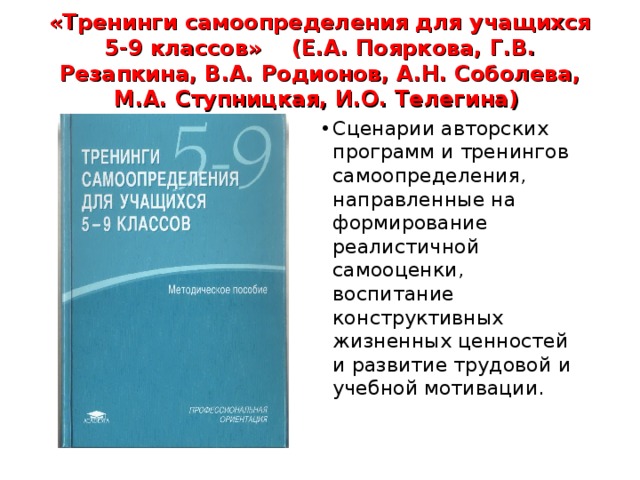 «Тренинги самоопределения для учащихся 5-9 классов» (Е.А. Пояркова, Г.В. Резапкина, В.А. Родионов, А.Н. Соболева, М.А. Ступницкая, И.О. Телегина) Сценарии авторских программ и тренингов самоопределения, направленные на формирование реалистичной самооценки, воспитание конструктивных жизненных ценностей и развитие трудовой и учебной мотивации. 