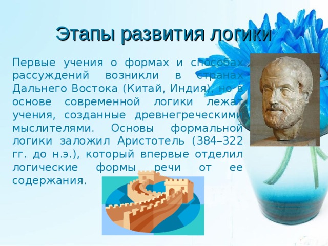 Этапы развития логики Первые учения о формах и способах рассуждений возникли в странах Дальнего Востока (Китай, Индия), но в основе современной логики лежат учения, созданные древнегреческими мыслителями. Основы формальной логики заложил Аристотель (384–322 гг. до н.э.), который впервые отделил логические формы речи от ее содержания. 
