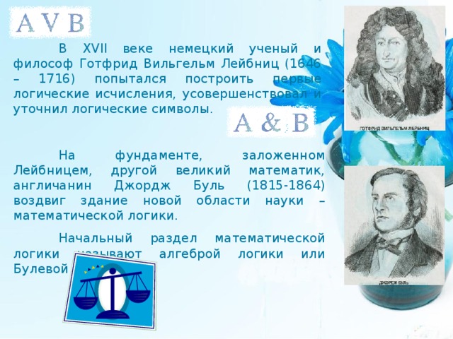  В XVII веке немецкий ученый и философ Готфрид Вильгельм Лейбниц (1646 – 1716) попытался построить первые логические исчисления, усовершенствовал и уточнил логические символы.  На фундаменте, заложенном Лейбницем, другой великий математик, англичанин Джордж Буль (1815-1864) воздвиг здание новой области науки – математической логики.  Начальный раздел математической логики называют алгеброй логики или Булевой алгеброй. 