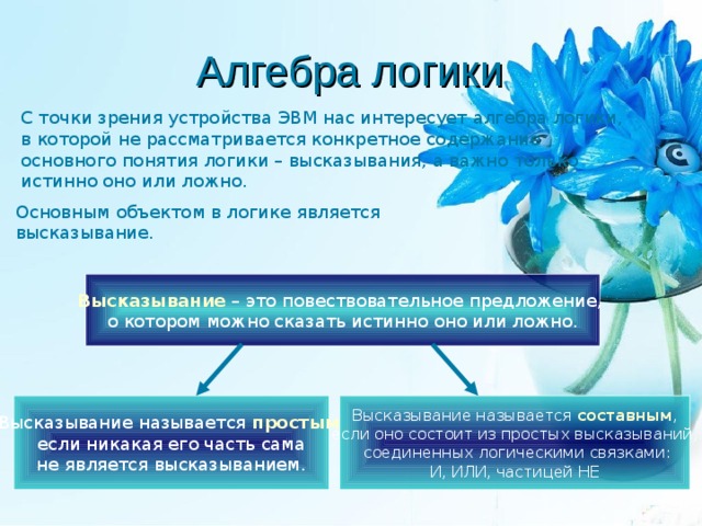 Алгебра логики С точки зрения устройства ЭВМ нас интересует алгебра логики, в которой не рассматривается конкретное содержание основного понятия логики – высказывания, а важно только истинно оно или ложно. Основным объектом в логике является высказывание. Высказывание – это повествовательное предложение, о котором можно сказать истинно оно или ложно. Высказывание называется простым ,  если никакая его часть сама не является высказыванием. Высказывание называется составным , если оно состоит из простых высказываний,  соединенных логическими связками: И, ИЛИ, частицей НЕ 