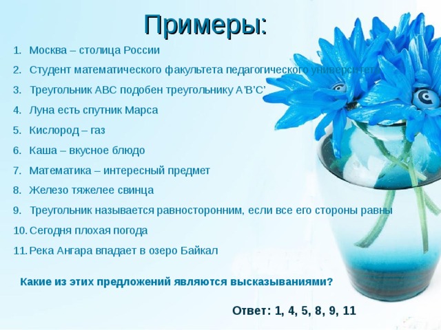 Примеры: Москва – столица России Студент математического факультета педагогического университета Треугольник АВС подобен треугольнику А ’ В ’ С ’ Луна есть спутник Марса Кислород – газ Каша – вкусное блюдо Математика – интересный предмет Железо тяжелее свинца Треугольник называется равносторонним, если все его стороны равны Сегодня плохая погода Река Ангара впадает в озеро Байкал Какие из этих предложений являются высказываниями? Ответ: 1, 4, 5, 8, 9, 11 