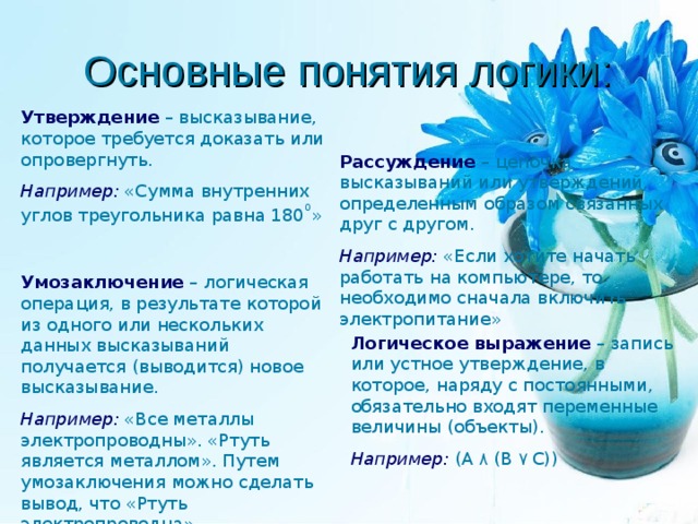 Основные понятия логики: Утверждение – высказывание, которое требуется доказать или опровергнуть. Например: «Сумма внутренних углов треугольника равна 180 0 » Рассуждение – цепочка высказываний или утверждений, определенным образом связанных друг с другом. Например: «Если хотите начать работать на компьютере, то необходимо сначала включить электропитание» Умозаключение – логическая операция, в результате которой из одного или нескольких данных высказываний получается (выводится) новое высказывание. Например: «Все металлы электропроводны». «Ртуть является металлом». Путем умозаключения можно сделать вывод, что «Ртуть электропроводна». Логическое выражение – запись или устное утверждение, в которое, наряду с постоянными, обязательно входят переменные величины (объекты). Например: (А ۸  (В ۷  С)) 