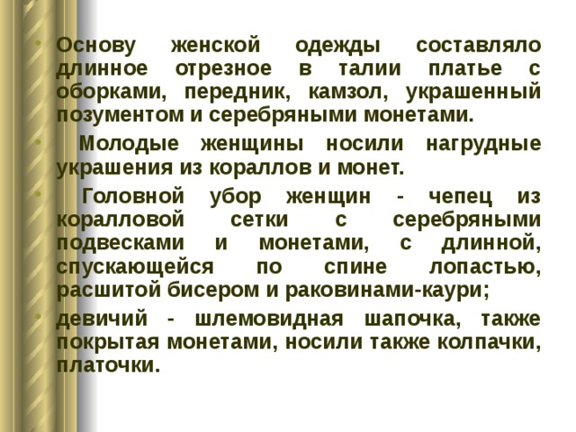 Основу женской одежды составляло длинное отрезное в талии платье с оборками, передник, камзол, украшенный позументом и серебряными монетами.  Молодые женщины носили нагрудные украшения из кораллов и монет.  Головной убор женщин - чепец из коралловой сетки с серебряными подвесками и монетами, с длинной, спускающейся по спине лопастью, расшитой бисером и раковинами-каури; девичий - шлемовидная шапочка, также покрытая монетами, носили также колпачки, платочки. 