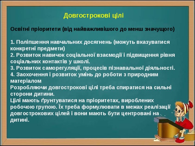 Довгострокові цілі  Освітні пріоритети (від найважливішого до менш значущого)  1. Поліпшення навчальних досягнень (можуть вказуватися конкретні предмети) 2. Розвиток навичок соціальної взаємодії і підвищення рівня соціальних контактів у школі. 3. Розвиток саморегуляції, процесів пізнавальної діяльності. 4. Заохочення і розвиток умінь до роботи з природним матеріалом Розробляючи довгострокові цілі треба спиратися на сильні сторони дитини. Цілі мають ґрунтуватися на пріоритетах, вироблених робочою групою. Їх треба формулювати в межах реалізації довгострокових цілей і вони мають бути центровані на дитині. 