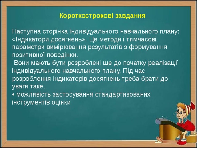 Короткострокові завдання Наступна сторінка індивідуального навчального плану: «Індикатори досягнень». Це методи і тимчасові параметри вимірювання результатів з формування позитивної поведінки.  Вони мають бути розроблені ще до початку реалізації індивідуального навчального плану. Під час розроблення індикаторів досягнень треба брати до уваги таке. • можливість застосування стандартизованих інструментів оцінки 