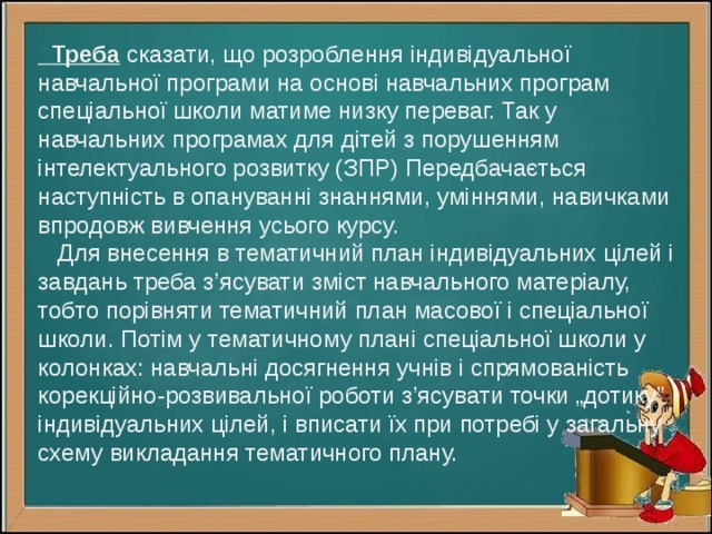  Треба сказати, що розроблення індивідуальної навчальної програми на основі навчальних програм спеціальної школи матиме низку переваг. Так у навчальних програмах для дітей з порушенням інтелектуального розвитку (ЗПР) Передбачається наступність в опануванні знаннями, уміннями, навичками впродовж вивчення усього курсу.  Для внесення в тематичний план індивідуальних цілей і завдань треба з’ясувати зміст навчального матеріалу, тобто порівняти тематичний план масової і спеціальної школи. Потім у тематичному плані спеціальної школи у колонках: навчальні досягнення учнів і спрямованість корекційно-розвивальної роботи з’ясувати точки „дотику” індивідуальних цілей, і вписати їх при потребі у загальну схему викладання тематичного плану.   