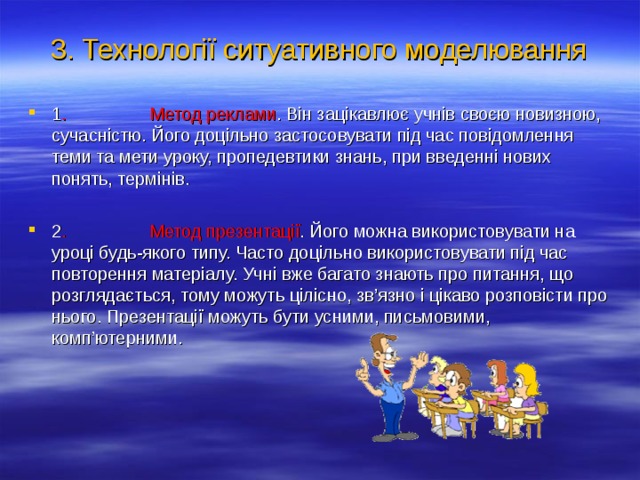 3. Технології ситуативного моделювання 1 . Метод реклами . Він зацікавлює учнів своєю новизною, сучасністю. Його доцільно застосовувати під час повідомлення теми та мети уроку, пропедевтики знань, при введенні нових понять, термінів.  2 . Метод презентації . Його можна використовувати на уроці будь-якого типу. Часто доцільно використовувати під час повторення матеріалу. Учні вже багато знають про питання, що розглядається, тому можуть цілісно, зв’язно і цікаво розповісти про нього. Презентації можуть бути усними, письмовими, комп’ютерними.  