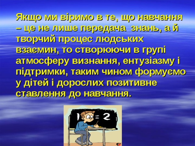  Якщо ми віримо в те, що навчання – це не лише передача знань, а й творчий процес людських взаємин, то створюючи в групі атмосферу визнання, ентузіазму і підтримки, таким чином формуємо у дітей і дорослих позитивне ставлення до навчання. 