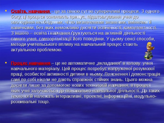 Освіта, навчання – це за своєю суттю суперечливі процеси. З одного боку, ці процеси означають примус, підштовхування учня до оволодіння необхідними, чітко визначеними знаннями, вміннями й навичками, без яких неможливо досягти освіченості, компетентності. З іншого – освіта і навчання ґрунтуються на активній діяльності самого учня, самоорганізації його поведінки. У цьому сенсі способи, методи учительського впливу на навчальний процес стають актуальною проблемою.  Процес навчання – це не автоматичне „вкладання” в голову учня навчального матеріалу. Цей процес потребує напруженої розумової праці, особистої активності дитини в ньому. Пояснення і демонстрація самі по собі ніколи не дають справжніх стійких знань. Цього можна досягти лише за допомогою нових технологій навчання, в процесі яких учні залучаються до пізнавально-навчальної діяльності. До таких технологій належать інтерактивні, проектні, інформаційні, модульно-розвивальні тощо.  
