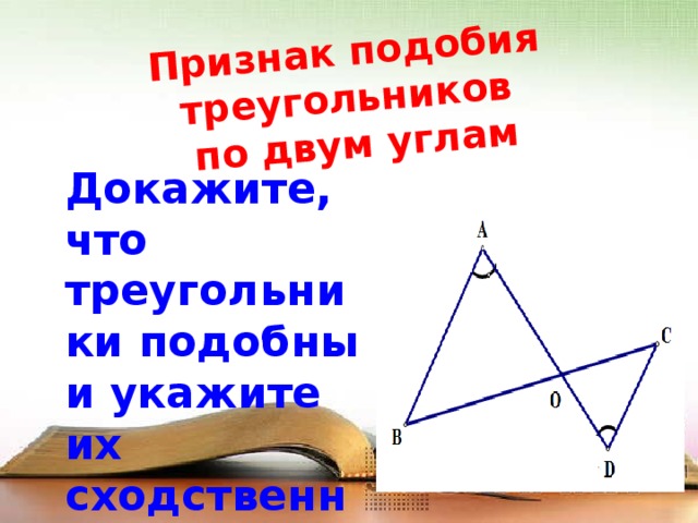 Признак подобия треугольников  по двум углам Докажите, что треугольники подобны и укажите их сходственные стороны 