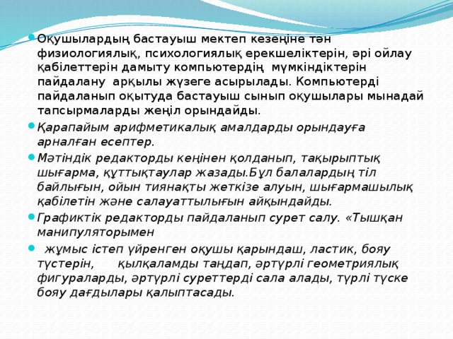 Оқушылардың бастауыш мектеп кезеңіне тән физиологиялық, психологиялық ерекшеліктерін, әрі ойлау қабілеттерін дамыту компьютердің  мүмкіндіктерін пайдалану  арқылы жүзеге асырылады. Компьютерді пайдаланып оқытуда бастауыш сынып оқушылары мынадай тапсырмаларды жеңіл орындайды. Қарапайым арифметикалық амалдарды орындауға арналған есептер. Мәтіндік редакторды кеңінен қолданып, тақырыптық шығарма, құттықтаулар жазады.Бұл балалардың тіл байлығын, ойын тиянақты жеткізе алуын, шығармашылық қабілетін және салауаттылығын айқындайды. Графиктік редакторды пайдаланып сурет салу. «Тышқан манипуляторымен   жұмыс істеп үйренген оқушы қарындаш, ластик, бояу түстерін,      қылқаламды таңдап, әртүрлі геометриялық фигураларды, әртүрлі суреттерді сала алады, түрлі түске бояу дағдылары қалыптасады. 