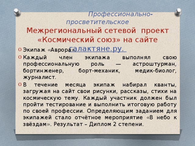   Профессионально-просветительское  Межрегиональный сетевой проект «Космический союз» на сайте галактяне.ру. Экипаж «Аврора». Каждый член экипажа выполнял свою профессиональную роль — астроштурман, бортинженер, борт-механик, медик-биолог, журналист. В течение месяца экипаж набирал кванты, загружая на сайт свои рисунки, рассказы, стихи на космическую тему. Каждый участник должен был пройти тестирование и выполнить итоговую работу по своей профессии. Определяющим заданием для экипажей стало отчётное мероприятие «В небо к звёздам». Результат – Диплом 2 степени. 