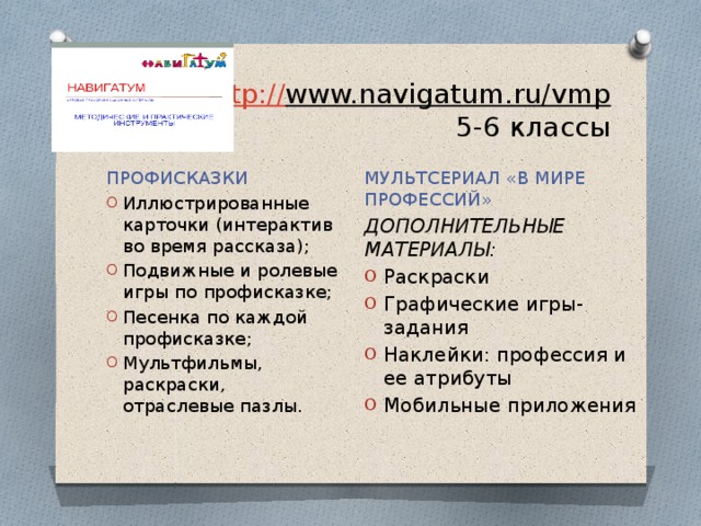 http:// www.navigatum.ru/vmp  5-6 классы МУЛЬТСЕРИАЛ «В МИРЕ ПРОФЕССИЙ» ДОПОЛНИТЕЛЬНЫЕ МАТЕРИАЛЫ: Раскраски Графические игры-задания Наклейки: профессия и ее атрибуты Мобильные приложения ПРОФИСКАЗКИ Иллюстрированные карточки (интерактив во время рассказа); Подвижные и ролевые игры по профисказке; Песенка по каждой профисказке; Мультфильмы, раскраски, отраслевые пазлы. 