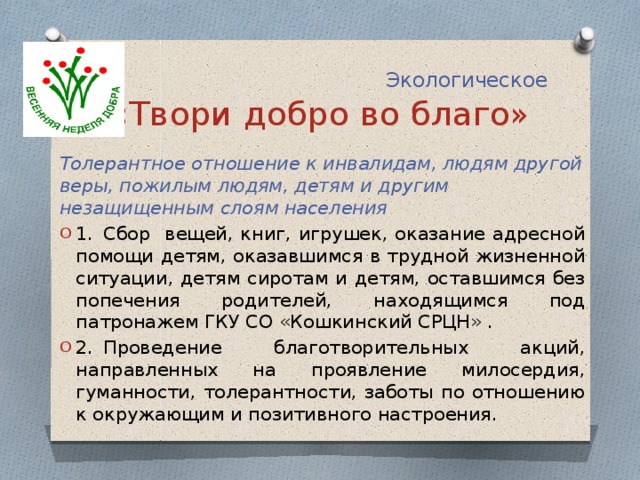  Экологическое  «Твори добро во благо» Толерантное отношение к инвалидам, людям другой веры, пожилым людям, детям и другим незащищенным слоям населения 1.  Сбор вещей, книг, игрушек, оказание адресной помощи детям, оказавшимся в трудной жизненной ситуации, детям сиротам и детям, оставшимся без попечения родителей, находящимся под патронажем ГКУ СО «Кошкинский СРЦН» . 2.  Проведение благотворительных акций, направленных на проявление милосердия, гуманности, толерантности, заботы по отношению к окружающим и позитивного настроения. 