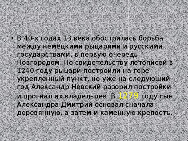 В 40-х годах 13 века обострилась борьба между немецкими рыцарями и русскими государствами, в первую очередь Новгородом. По свидетельству летописей в 1240 году рыцари построили на горе укрепленный пункт, но уже на следующий год Александр Невский разорил постройки и прогнал их владельцев. В 1279 году сын Александра Дмитрий основал сначала деревянную, а затем и каменную крепость.  
