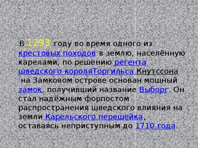  В 1293  году во время одного из  крестовых походов  в землю, населённую карелами, по решению  регента   шведского короля Торгильса  Кнутссона  на Замковом острове основан мощный  замок , получивший название  Выборг . Он стал надёжным форпостом распространения шведского влияния на земли  Карельского перешейка , оставаясь неприступным до  1710 года . 