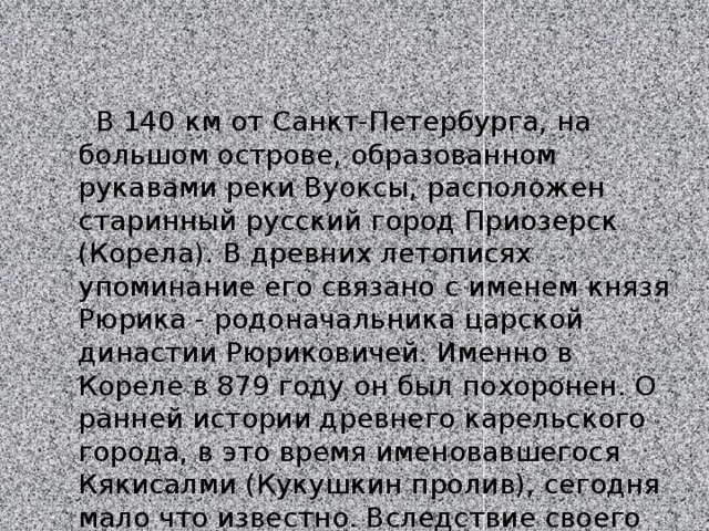  В 140 км от Санкт-Петербурга, на большом острове, образованном рукавами реки Вуоксы, расположен старинный русский город Приозерск (Корела). В древних летописях упоминание его связано с именем князя Рюрика - родоначальника царской династии Рюриковичей. Именно в Кореле в 879 году он был похоронен. О ранней истории древнего карельского города, в это время именовавшегося Кякисалми (Кукушкин пролив), сегодня мало что известно. Вследствие своего удачного расположения а конце Вуоксинского водного пути 