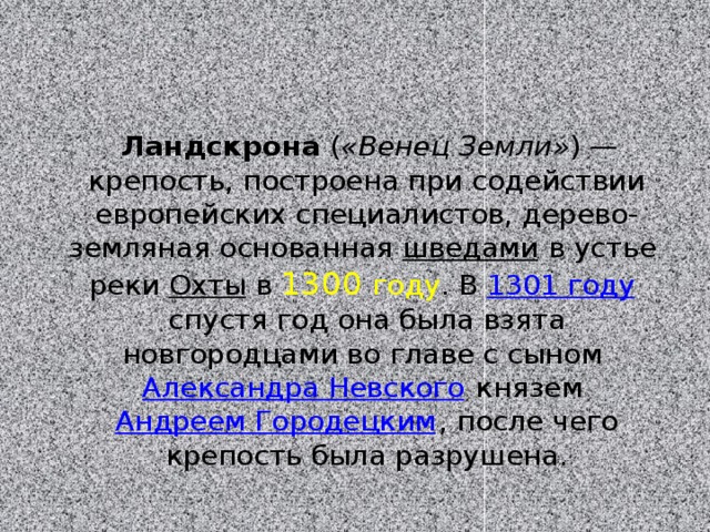  Ландскрона ( «Венец Земли» ) — крепость, построена при содействии европейских специалистов, дерево-земляная основанная  шведами  в устье реки  Охты  в  1300 году . В  1301 году спустя год она была взята новгородцами во главе с сыном  Александра Невского  князем Андреем Городецким , после чего крепость была разрушена. 