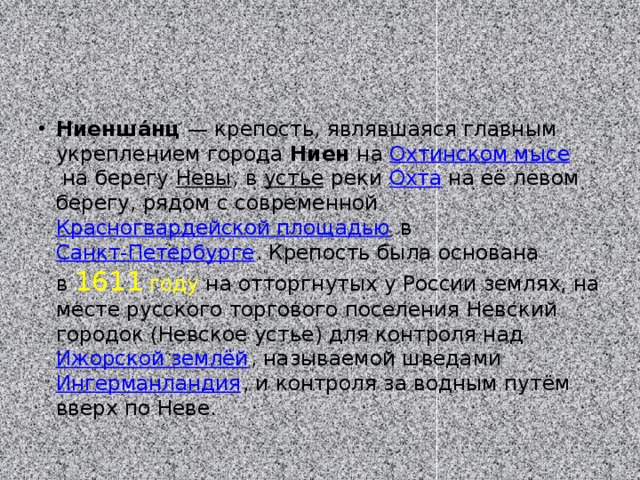 Ниенша́нц  — крепость, являвшаяся главным укреплением города  Ниен на  Охтинском мысе  на берегу Невы , в  устье  реки  Охта  на её левом берегу, рядом с современной Красногвардейской площадью  в  Санкт-Петербурге . Крепость была основана в  1611 году  на отторгнутых у России землях, на месте русского торгового поселения Невский городок (Невское устье) для контроля над Ижорской землёй , называемой шведами  Ингерманландия , и контроля за водным путём вверх по Неве. 