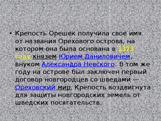 Крепость Орешек получила свое имя от названия Орехового острова, на котором она была основана в  1323 году   князем   Юрием Даниловичем , внуком  Александра Невского . В том же году на острове был заключен первый договор новгородцев со шведами —  Ореховский мир . Крепость воздвигнута для защиты новгородских земель от шведских посягательств. 
