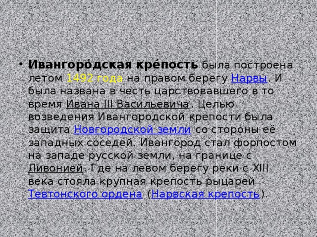 Ивангоро́дская кре́пость  была построена летом  1492 года  на правом берегу  Нарвы . И была названа в честь царствовавшего в то время  Ивана III Васильевича . Целью возведения Ивангородской крепости была защита  Новгородской земли  со стороны её западных соседей. Ивангород стал форпостом на западе русской земли, на границе с  Ливонией . Где на левом берегу реки с XIII века стояла крупная крепость рыцарей  Тевтонского ордена  ( Нарвская крепость ). 