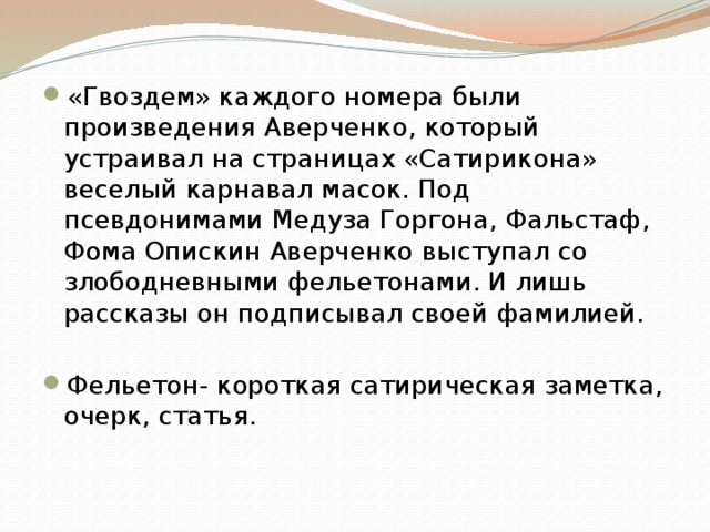 «Гвоздем» каждого номера были произведения Аверченко, который устраивал на страницах «Сатирикона» веселый карнавал масок. Под псевдонимами Медуза Горгона, Фальстаф, Фома Опискин Аверченко выступал со злободневными фельетонами. И лишь рассказы он подписывал своей фамилией. Фельетон- короткая сатирическая заметка, очерк, статья. 
