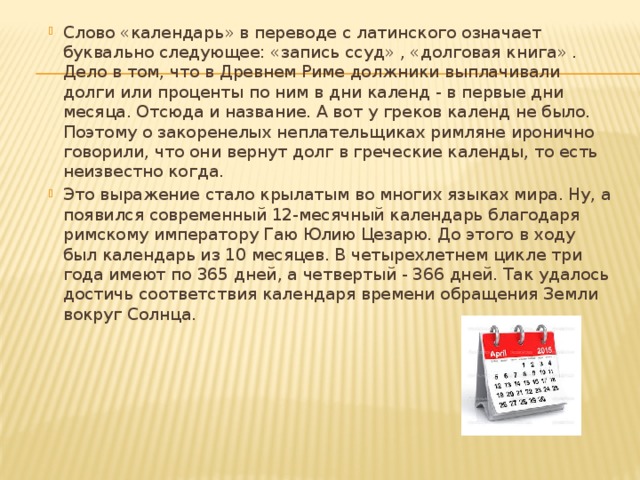 Слово «календарь» в переводе с латинского означает буквально следующее: «запись ссуд» , «долговая книга» . Дело в том, что в Древнем Риме должники выплачивали долги или проценты по ним в дни календ - в первые дни месяца. Отсюда и название. А вот у греков календ не было. Поэтому о закоренелых неплательщиках римляне иронично говорили, что они вернут долг в греческие календы, то есть неизвестно когда. Это выражение стало крылатым во многих языках мира. Ну, а появился современный 12-месячный календарь благодаря римскому императору Гаю Юлию Цезарю. До этого в ходу был календарь из 10 месяцев. В четырехлетнем цикле три года имеют по 365 дней, а четвертый - 366 дней. Так удалось достичь соответствия календаря времени обращения Земли вокруг Солнца. 