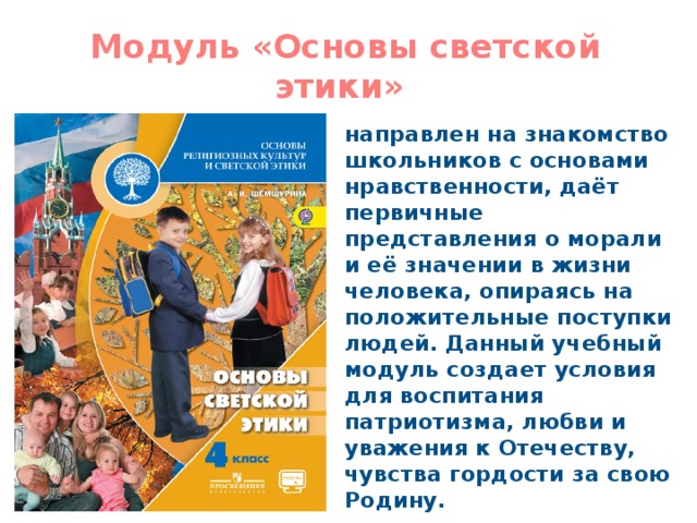 Модуль «Основы светской этики» направлен на знакомство школьников с основами нравственности, даёт первичные представления о морали и её значении в жизни человека, опираясь на положительные поступки людей. Данный учебный модуль создает условия для воспитания патриотизма, любви и уважения к Отечеству, чувства гордости за свою Родину. 