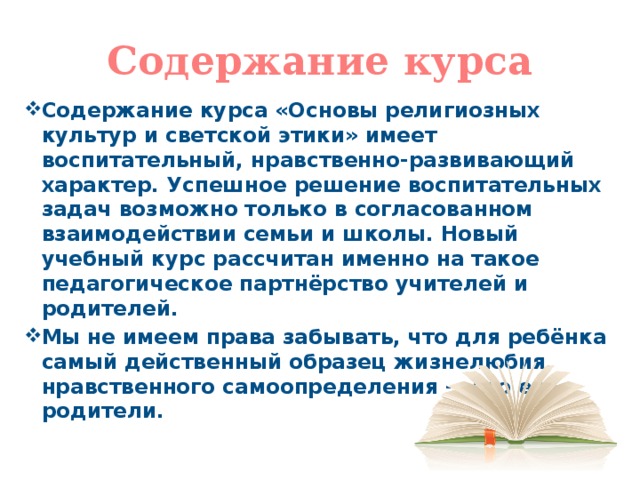 Содержание курса Содержание курса «Основы религиозных культур и светской этики» имеет воспитательный, нравственно-развивающий характер. Успешное решение воспитательных задач возможно только в согласованном взаимодействии семьи и школы. Новый учебный курс рассчитан именно на такое педагогическое партнёрство учителей и родителей. Мы не имеем права забывать, что для ребёнка самый действенный образец жизнелюбия, нравственного самоопределения — это его родители.  