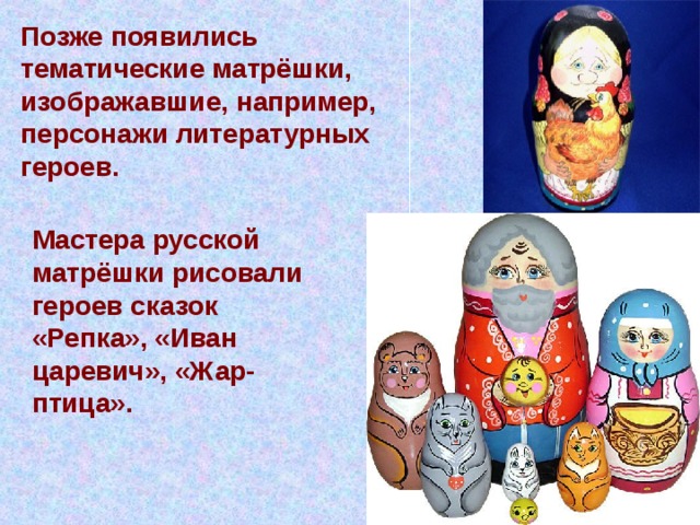 Позже появились тематические матрёшки, изображавшие, например, персонажи литературных героев. Мастера русской матрёшки рисовали героев сказок «Репка», «Иван царевич», «Жар-птица».  