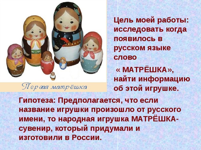 Цель моей работы: исследовать когда появилось в русском языке слово  « МАТРЁШКА», найти информацию об этой игрушке.  Гипотеза: Предполагается, что если название игрушки произошло от русского имени, то народная игрушка МАТРЁШКА- сувенир, который придумали и изготовили в России. 