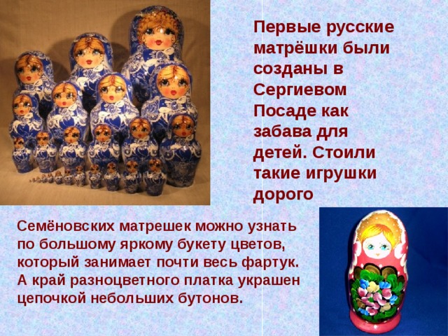 Первые русские матрёшки были созданы в Сергиевом Посаде как забава для детей. Стоили такие игрушки дорого Семёновских матрешек можно узнать по большому яркому букету цветов, который занимает почти весь фартук. А край разноцветного платка украшен цепочкой небольших бутонов. 