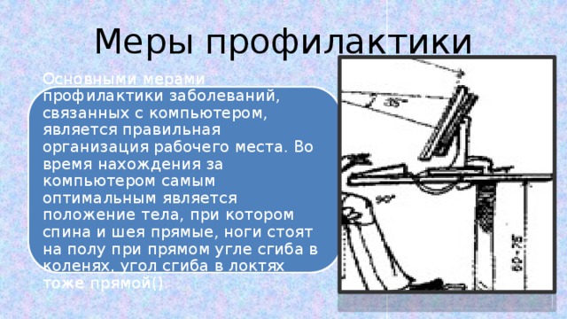 Меры профилактики Основными мерами профилактики заболеваний, связанных с компьютером, является правильная организация рабочего места. Во время нахождения за компьютером самым оптимальным является положение тела, при котором спина и шея прямые, ноги стоят на полу при прямом угле сгиба в коленях, угол сгиба в локтях тоже прямой(). Основными мерами профилактики заболеваний, связанных с компьютером, является правильная организация рабочего места. Во время нахождения за компьютером самым оптимальным является положение тела, при котором спина и шея прямые, ноги стоят на полу при прямом угле сгиба в коленях, угол сгиба в локтях тоже прямой(). 