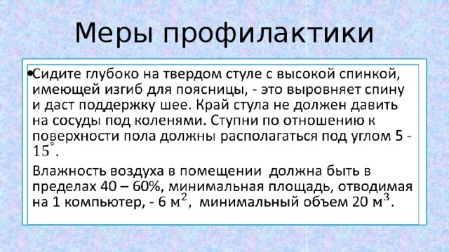 Меры профилактики Сидите глубоко на твердом стуле с высокой спинкой, имеющей изгиб для поясницы, - это выровняет спину и даст поддержку шее. Край стула не должен давить на сосуды под коленями. Ступни по отношению к поверхности пола должны располагаться под углом 5 - .   Влажность воздуха в помещении должна быть в пределах 40 – 60%, минимальная площадь, отводимая на 1 компьютер, - 6 минимальный объем 20 . 