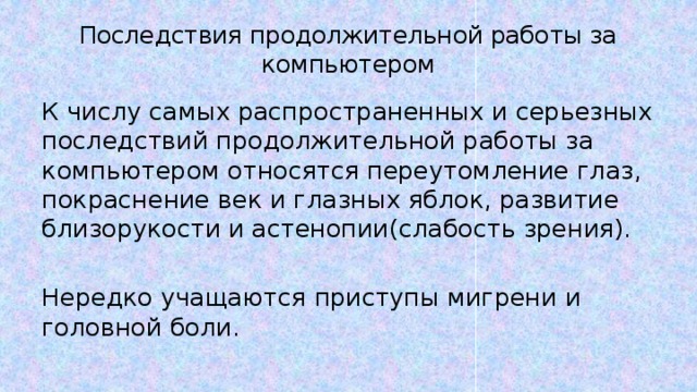 Последствия продолжительной работы за компьютером К числу самых распространенных и серьезных последствий продолжительной работы за компьютером относятся переутомление глаз, покраснение век и глазных яблок, развитие близорукости и астенопии(слабость зрения). Нередко учащаются приступы мигрени и головной боли. 