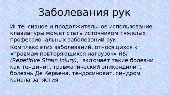 Заболевания рук Интенсивное и продолжительное использование клавиатуры может стать источником тяжелых профессиональных заболеваний рук. Комплекс этих заболеваний, относящихся к «травмам повторяющихся нагрузок» RSI (Repetitive Strain Injury), включает такие болезни , как тендинит, травматический эпикондилит, болезнь Де Кервена, тендосиновит, синдром канала запястия. 