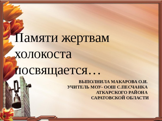 Памяти жертвам холокоста посвящается… Выполнила Макарова О.И.  учитель МОУ- Оош с.Песчанка  аткарского района  Саратовской области 
