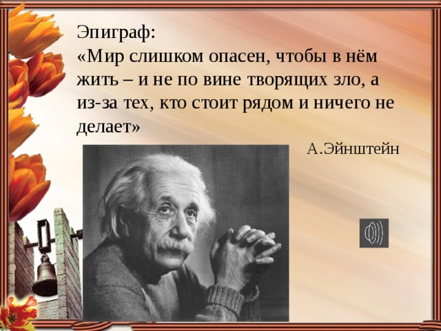  Эпиграф:  «Мир слишком опасен, чтобы в нём жить – и не по вине творящих зло, а из-за тех, кто стоит рядом и ничего не делает» А.Эйнштейн 