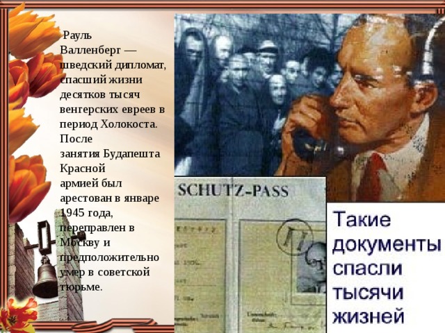  Рауль Валленберг — шведский дипломат, спасший жизни десятков тысяч венгерских евреев в период Холокоста. После занятия Будапешта  Красной армией был арестован в январе 1945 года, переправлен в Москву и предположительно умер в советской тюрьме. 