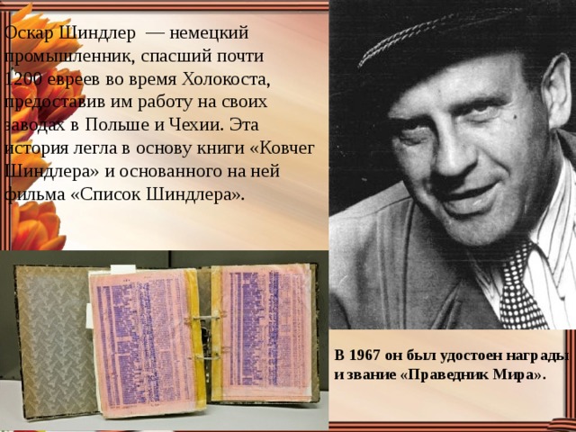 Оскар Шиндлер  — немецкий промышленник, спасший почти 1200 евреев во время Холокоста, предоставив им работу на своих заводах в Польше и Чехии. Эта история легла в основу книги «Ковчег Шиндлера» и основанного на ней фильма «Список Шиндлера». В 1967 он был удостоен награды и звание «Праведник Мира». 
