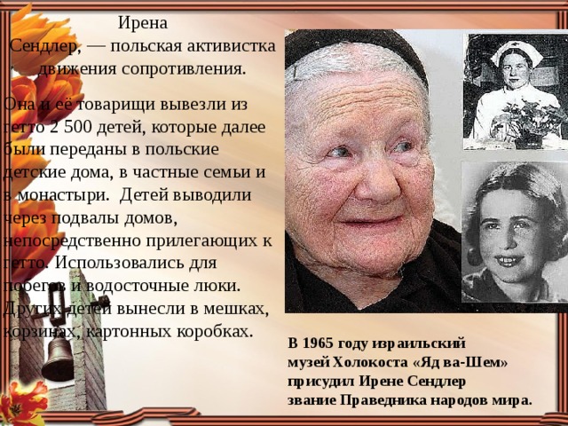 Ирена Сендлер, — польская активистка движения сопротивления. Она и её товарищи вывезли из гетто 2 500 детей, которые далее были переданы в польские детские дома, в частные семьи и в монастыри. Детей выводили через подвалы домов, непосредственно прилегающих к гетто. Использовались для побегов и водосточные люки. Других детей вынесли в мешках, корзинах, картонных коробках. В 1965 году израильский музей Холокоста «Яд ва-Шем» присудил Ирене Сендлер звание Праведника народов мира. 