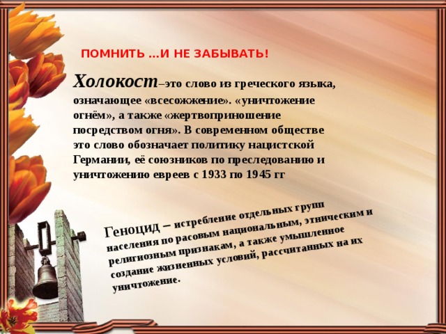 Геноцид – истребление отдельных групп населения по расовым национальным, этническим и религиозным признакам, а также умышленное создание жизненных условий, рассчитанных на их уничтожение. ПОМНИТЬ …И НЕ ЗАБЫВАТЬ! Холокост –это слово из греческого языка, означающее «всесожжение». «уничтожение огнём», а также «жертвоприношение посредством огня». В современном обществе это слово обозначает политику нацистской Германии, её союзников по преследованию и уничтожению евреев с 1933 по 1945 гг 